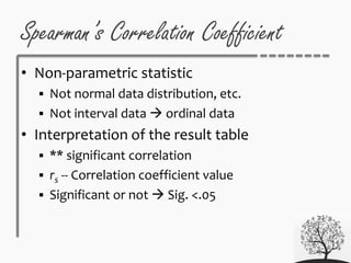 • Non-parametric statistic
 Not normal data distribution, etc.
 Not interval data  ordinal data
• Interpretation of the result table
 ** significant correlation
 rs -- Correlation coefficient value
 Significant or not  Sig. <.05
Spearman’s Correlation Coefficient
 