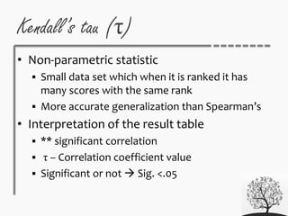 • Non-parametric statistic
 Small data set which when it is ranked it has
many scores with the same rank
 More accurate generalization than Spearman’s
• Interpretation of the result table
 ** significant correlation
 τ – Correlation coefficient value
 Significant or not  Sig. <.05
Kendall’s tau (τ)
 