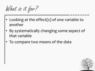 What is it for?
• Looking at the effect(s) of one variable to
another
• By systematically changing some aspect of
that variable
• To compare two means of the data
 