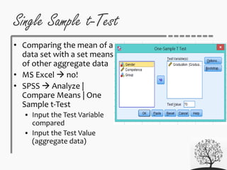 Single Sample t-Test
• Comparing the mean of a
data set with a set means
of other aggregate data
• MS Excel  no!
• SPSS  Analyze |
Compare Means | One
Sample t-Test
 Input the Test Variable
compared
 Input the Test Value
(aggregate data)
 