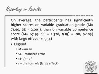 Reporting on Results
On average, the participants has significantly
higher scores on variable graduation grade (M=
71.40, SE = 2.001), than on variable competence
score (M= 67.95, SE = 2.328, t(19) = .00, p<.05)
with large effect r = .954)
 Legend
• M – mean
• SE – standard error
• t (19) – df
• r – this formula (large effect)
 