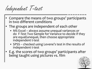 Independent T-test
• Compare the means of two groups’ participants
in two different conditions
• The groups are independent of each other
 MS Excel – always assume unequal variances or
do F-Test Two Sample for Variance to decide if they
are equal/unequal, then choose appropriate
independent t-test
 SPSS -- checked using Levene’s test in the results of
independent t-test
• E.g. the scores of two groups’ participants after
being taught using pictures vs. film
 