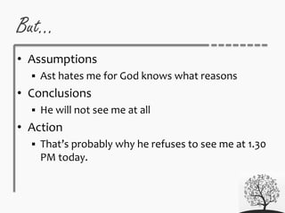 But…
• Assumptions
 Ast hates me for God knows what reasons
• Conclusions
 He will not see me at all
• Action
 That’s probably why he refuses to see me at 1.30
PM today.
 