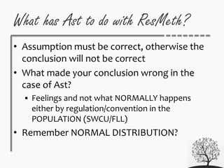 What has Ast to do with ResMeth?
• Assumption must be correct, otherwise the
conclusion will not be correct
• What made your conclusion wrong in the
case of Ast?
 Feelings and not what NORMALLY happens
either by regulation/convention in the
POPULATION (SWCU/FLL)
• Remember NORMAL DISTRIBUTION?
 