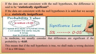  If the data are not consistent with the null hypotheses, the difference is
said to be “statistically significant”.
 If the data are consistent with the null hypotheses it is said that we accept
it i.e. statistically insignificant.
 In medicine, we usually consider that differences are significant if the
probability is <0.05.
 This means that if the null hypothesis is true, we shall make a wrong decision
<5 in a 100 times.
 