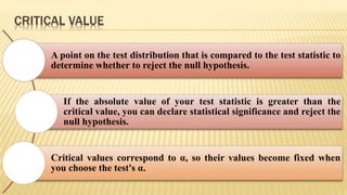 CRITICAL VALUE
A point on the test distribution that is compared to the test statistic to
determine whether to reject the null hypothesis.
If the absolute value of your test statistic is greater than the
critical value, you can declare statistical significance and reject the
null hypothesis.
Critical values correspond to α, so their values become fixed when
you choose the test's α.
 