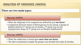 ANALYSIS OF VARIANCE (ANOVA)
There are two main types:
• When the subgroups to be compared are defined by just one factor
• Comparison between means of blood glucose levels among 3 groups of
diabetic patients (1st group was on insulin, 2nd group was on oral
hypoglycemic drugs, & 3rd group was on lifestyle modification)
One-way ANOVA
• When the subdivision is based upon more than one factor.
• The above-mentioned example the groups were divided into males & females.
Two-way ANOVA
 