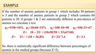 EXAMPLE
If the number of anemic patients in group 1 which includes 50 patients
is 5 and the number of anemic patients in group 2 which contains 60
patients is 20. if groups 1 & 2 are statistically different in prevalence of
anemia we calculate z test.
p1=5/50=10% p2=20/60=33% q1=100-10=90 q2=100-33=67
Z= 10 – 33/ √ (10x90/50 + 33x67/60)
Z= 23 / √ (18 + 36.85) Z= 23/ 7.4 Z= 3.1
So, there is statistically significant difference between percentages of
anemia in the studied groups (because Z>2).
 