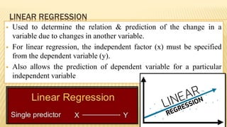 LINEAR REGRESSION
 Used to determine the relation & prediction of the change in a
variable due to changes in another variable.
 For linear regression, the independent factor (x) must be specified
from the dependent variable (y).
 Also allows the prediction of dependent variable for a particular
independent variable
 