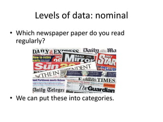 Levels of data: nominal
• Which newspaper paper do you read
  regularly?




• We can put these into categories.
 