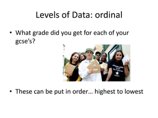 Levels of Data: ordinal
• What grade did you get for each of your
  gcse’s?




• These can be put in order… highest to lowest
 