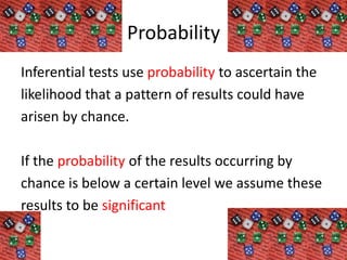 Probability
Inferential tests use probability to ascertain the
likelihood that a pattern of results could have
arisen by chance.

If the probability of the results occurring by
chance is below a certain level we assume these
results to be significant
 