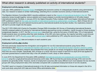 Employment activity during studies
Last year, ONS published a Research Output investigating the economic activity of undergraduate students using administrative
data. Our research is based on similar methodology, extending this to consider economic activity of international students.
The Migration Advisory Committee (MAC) recently published a report on the impacts of international students in the UK. This
extensive review brought together various statistics and impact analysis to provide recommendations on UK policy toward
international students. Similarly, in January 2018, the Higher Education Policy Institute (HEPI) and Kaplan International Pathways
(KIP) published a report on the costs and benefits of international students by parliamentary constituency. Both of these did not
include the benefit from tax and national insurance paid by international students during their studies. Our exploratory research
will start to provide insight into this space.
The 2017 CPC-ONS-UUK (Centre for Population Change-ONS-Universities UK) Survey of Graduating International Students
(SoGIS) analysed patterns of working for international students approaching course completion, mainly focused on those studying
postgraduate degrees. In 2017, the first technical report described that, using the first wave of SoGIS data, 72% of international
finalist students were not working while they were studying; of the 28% who were working, the majority had either a part-time job
or casual work (n= 3,271). A policy paper and technical report were published by CPC using the second wave of SoGIS data.
Additionally, HESA publish data and analysis on each academic year.
Employment activity after studies
We have previously researched the immigration and emigration for non-EU international students using Home Office
administrative data: Report on international migration data sources: July 2018, International student migration research update:
August 2017. This exploratory research demonstrated that many people do not simply immigrate for study and leave afterwards;
their lives are more complex. Specifically, 26% of those on a study visa due to expire in April 2015 to April 2016 had applied for
and been granted leave to extend their stay in the UK (whether to work, study or other reasons).
In June 2018, the Department for Education (DfE) published international graduate and postgraduate outcomes 2005/06 to
2015/16 using the Longitudinal Educational Outcomes (LEO) data. DfE found that the post-study earnings of EU and non-EU
students are generally similar. However, trends of employment outcomes after study differed much more between the two domicile
groups with rising employment rates of EU domiciles compared with a sustained employment level of non-EU students.
The MAC report on impacts of international students in the UK also summarised information on those who stayed in the UK to
work post study using both LEO data and Home Office administrative data.
What other research is already published on activity of international students?
 