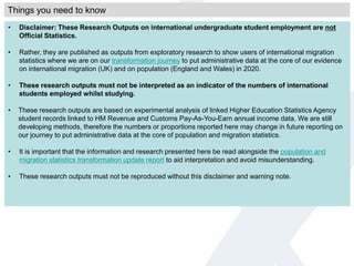 • Disclaimer: These Research Outputs on international undergraduate student employment are not
Official Statistics.
• Rather, they are published as outputs from exploratory research to show users of international migration
statistics where we are on our transformation journey to put administrative data at the core of our evidence
on international migration (UK) and on population (England and Wales) in 2020.
• These research outputs must not be interpreted as an indicator of the numbers of international
students employed whilst studying.
• These research outputs are based on experimental analysis of linked Higher Education Statistics Agency
student records linked to HM Revenue and Customs Pay-As-You-Earn annual income data. We are still
developing methods, therefore the numbers or proportions reported here may change in future reporting on
our journey to put administrative data at the core of population and migration statistics.
• It is important that the information and research presented here be read alongside the population and
migration statistics transformation update report to aid interpretation and avoid misunderstanding.
• These research outputs must not be reproduced without this disclaimer and warning note.
Things you need to know
 