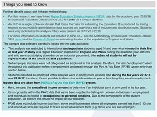 Further details about our linkage methodology:
• For this research, we have linked Higher Education Statistics Agency (HESA) data for the academic year 2015/16
to Statistical Population Dataset (SPD) V2.0 for 2016 via a unique identifier.
• An SPD is a single, coherent dataset that forms the basis for estimating the population. It is produced by linking
records across multiple administrative data sources and applying a set of inclusion and distribution rules. Students
were only included in the analysis if they were present on SPD V2.0 2016.
• For more information on students not included in SPD V2.0, see the Methodology of Statistical Population Dataset
V2.0 report and the Research Output on estimating the size of the population in England and Wales.
The sample was selected carefully, based on the data available:
• This analysis was restricted to international undergraduate students aged 16 and over who were not in their first
or last year of study at a Higher Education Institution in England and Wales during the academic year 2015/16
and who were not studying abroad or on an industrial placement; this subset of students will not be
representative of the whole student population.
• Self-employed students were not categorised as employed in this analysis; therefore, the term “employment” used
throughout this publication refers to employment processed through the Pay As You Earn (PAYE) system only (see
section below).
• Students classified as employed in this analysis were in employment at some time during the tax years 2015/16
and 2016/17; therefore, it’s not possible to determine which academic year or how long they were in employment.
Income data are taken from HMRC’s Pay As You Earn (PAYE) system.
• Here, we used the annualised income amount to determine if an individual earnt at any point in the tax year.
• It’s not possible within the PAYE data that we’ve been supplied to distinguish between individuals in employment
and individuals in receipt of occupational or personal pensions. Due to the demographic of the student
population, we believe this would not impact on our research.
• PAYE does not include income data from: some small businesses where all employees earned less than £113 p/w
and individuals who are required to fill out a Self Assessment form (e.g. those who are self-employed).
Things you need to know
 