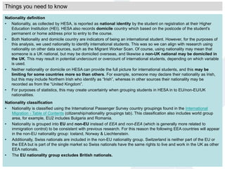 Nationality definition
• Nationality, as collected by HESA, is reported as national identity by the student on registration at their Higher
Education Institution (HEI). HESA also records domicile country which based on the postcode of the student's
permanent or home address prior to entry to the course.
• Both Nationality and domicile country are indicators of being an international student. However, for the purposes of
this analysis, we used nationality to identify international students. This was so we can align with research using
nationality on other data sources, such as the Migrant Worker Scan. Of course, using nationality may mean that
someone is a UK national, but may be domiciled overseas, and likewise a non-UK national may be domiciled in
the UK. This may result in potential undercount or overcount of international students, depending on which variable
is used.
• Neither nationality or domicile on HESA can provide the full picture for international students, and this may be
limiting for some countries more so than others. For example, someone may declare their nationality as Irish,
but this may include Northern Irish who identify as “Irish”, whereas in other sources their nationality may be
recorded as from the “United Kingdom”.
• For purposes of statistics, this may create uncertainty when grouping students in HESA in to EU/non-EU/UK
nationalities.
Nationality classification
• Nationality is classified using the International Passenger Survey country groupings found in the International
Migration - Table of Contents (citizenship/nationality groupings tab). This classification also includes world group
area, for example, EU2 includes Bulgaria and Romania.
• Nationality is grouped into EU and non-EU instead of EEA and non-EEA (which is generally more related to
immigration control) to be consistent with previous research. For this reason the following EEA countries will appear
in the non-EU nationality group: Iceland, Norway & Liechtenstein.
• Additionally, Swiss nationals are included in the non-EU nationality group. Switzerland is neither part of the EU or
the EEA but is part of the single market so Swiss nationals have the same rights to live and work in the UK as other
EEA nationals.
• The EU nationality group excludes British nationals.
Things you need to know
 