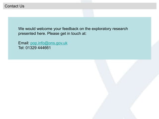 Contact Us
We would welcome your feedback on the exploratory research
presented here. Please get in touch at:
Email: pop.info@ons.gov.uk
Tel: 01329 444661
 