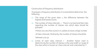 Construction of frequency distribution
To prepare a frequency distribution it is essential to determine the
following:
1) The range of the given data =, the difference between the
highest and lowest scores.
2) The number of class intervals = There is no hard and fast rules
regarding the number of classes into which data should be
grouped.
If there are very few scores it is useless to have a large number
of class-intervals.Ordinarily, the number of classes should be
between 5 to 30.
1) Limits of each class interval = Another factor used in
determining the number of classes is the size/ width or range of
the class which is known as ‘class interval’ and is denoted by ‘i’.
 