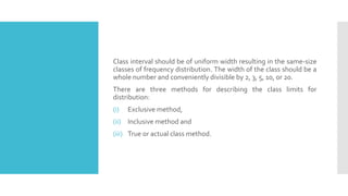 Class interval should be of uniform width resulting in the same-size
classes of frequency distribution. The width of the class should be a
whole number and conveniently divisible by 2, 3, 5, 10, or 20.
There are three methods for describing the class limits for
distribution:
(i) Exclusive method,
(ii) Inclusive method and
(iii) True or actual class method.
 