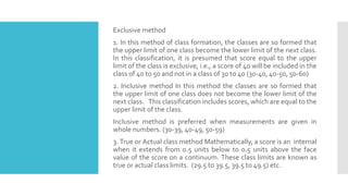Exclusive method
1. In this method of class formation, the classes are so formed that
the upper limit of one class become the lower limit of the next class.
In this classification, it is presumed that score equal to the upper
limit of the class is exclusive, i.e., a score of 40 will be included in the
class of 40 to 50 and not in a class of 30 to 40 (30-40, 40-50, 50-60)
2. Inclusive method In this method the classes are so formed that
the upper limit of one class does not become the lower limit of the
next class. This classification includes scores, which are equal to the
upper limit of the class.
Inclusive method is preferred when measurements are given in
whole numbers. (30-39, 40-49, 50-59)
3. True or Actual class method Mathematically, a score is an internal
when it extends from 0.5 units below to 0.5 units above the face
value of the score on a continuum. These class limits are known as
true or actual class limits. (29.5 to 39.5, 39.5 to 49.5) etc.
 