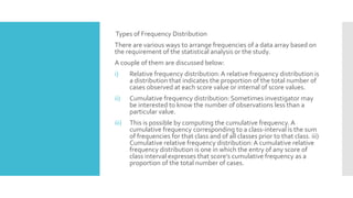 Types of Frequency Distribution
There are various ways to arrange frequencies of a data array based on
the requirement of the statistical analysis or the study.
A couple of them are discussed below:
i) Relative frequency distribution:A relative frequency distribution is
a distribution that indicates the proportion of the total number of
cases observed at each score value or internal of score values.
ii) Cumulative frequency distribution: Sometimes investigator may
be interested to know the number of observations less than a
particular value.
iii) This is possible by computing the cumulative frequency. A
cumulative frequency corresponding to a class-interval is the sum
of frequencies for that class and of all classes prior to that class. iii)
Cumulative relative frequency distribution:A cumulative relative
frequency distribution is one in which the entry of any score of
class interval expresses that score’s cumulative frequency as a
proportion of the total number of cases.
 
