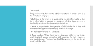 Tabulation
Frequency distribution can be either in the form of a table or it can
be in the form of graph.
Tabulation is the process of presenting the classified data in the
form of a table. A tabular presentation of data becomes more
intelligible and fit for further statistical analysis.
A table is a systematic arrangement of classified data in row and
columns with appropriate headings and sub-headings.
The main components of a table are:
i) Table number: When there is more than one table in a particular
analysis a table should be marked with a number for their reference
and identification. The number should be written in the center at
the top of the table.
 