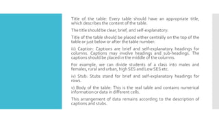 Title of the table: Every table should have an appropriate title,
which describes the content of the table.
The title should be clear, brief, and self-explanatory.
Title of the table should be placed either centrally on the top of the
table or just below or after the table number.
iii) Caption: Captions are brief and self-explanatory headings for
columns. Captions may involve headings and sub-headings. The
captions should be placed in the middle of the columns.
For example, we can divide students of a class into males and
females, rural and urban, high SES and Low SES etc.
iv) Stub: Stubs stand for brief and self-explanatory headings for
rows.
v) Body of the table: This is the real table and contains numerical
information or data in different cells.
This arrangement of data remains according to the description of
captions and stubs.
 