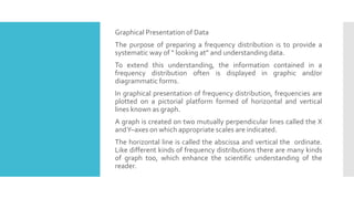 Graphical Presentation of Data
The purpose of preparing a frequency distribution is to provide a
systematic way of “ looking at” and understanding data.
To extend this understanding, the information contained in a
frequency distribution often is displayed in graphic and/or
diagrammatic forms.
In graphical presentation of frequency distribution, frequencies are
plotted on a pictorial platform formed of horizontal and vertical
lines known as graph.
A graph is created on two mutually perpendicular lines called the X
andY–axes on which appropriate scales are indicated.
The horizontal line is called the abscissa and vertical the ordinate.
Like different kinds of frequency distributions there are many kinds
of graph too, which enhance the scientific understanding of the
reader.
 