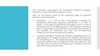 The commonly used graphs are Histogram, Frequency polygon,
Frequency curve, Cumulative frequency curve.
Here we will discuss some of the important types of graphical
patterns used in statistics.
i) Histogram: It is one of the most popular methods for
presenting continuous frequency distribution in a form of
graph. In this type of distribution the upper limit of a class is
the lower limit of the following class. The histogram consists of
series of rectangles, with its width equal to the class interval of
the variable on horizontal axis and the corresponding
frequency on the vertical axis as its heights.
ii) Frequency polygon: Prepare an abscissa originating from ‘O’
and ending to ‘X’. Again construct the ordinate starting from
‘O’ and ending at ‘Y’. Now label the class-intervals on abscissa
stating the exact limits or midpoints of the class intervals. You
can also add one extra limit keeping zero frequency on both
side of the class-interval range.
 