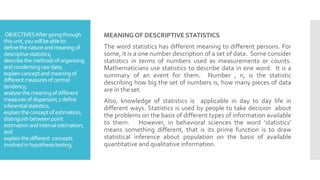MEANING OF DESCRIPTIVE STATISTICS
The word statistics has different meaning to different persons. For
some, it is a one number description of a set of data. Some consider
statistics in terms of numbers used as measurements or counts.
Mathematicians use statistics to describe data in one word. It is a
summary of an event for them. Number , n, is the statistic
describing how big the set of numbers is, how many pieces of data
are in the set.
Also, knowledge of statistics is applicable in day to day life in
different ways. Statistics is used by people to take decision about
the problems on the basis of different types of information available
to them. However, in behavioral sciences the word ‘statistics’
means something different, that is its prime function is to draw
statistical inference about population on the basis of available
quantitative and qualitative information.
OBJECTIVESAftergoingthrough
thisunit,youwillbeableto:
definethenatureandmeaningof
descriptivestatistics;
describethemethodsoforganising
andcondensingrawdata;
explainconceptandmeaningof
differentmeasuresofcentral
tendency;
analysethemeaningofdifferent
measuresofdispersion;zdefine
inferentialstatistics;
explaintheconceptofestimation;
distinguishbetweenpoint
estimationandintervalestimation;
and
explainthedifferent concepts
involvedinhypothesistesting.
 