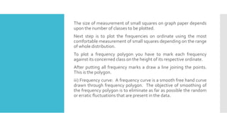The size of measurement of small squares on graph paper depends
upon the number of classes to be plotted.
Next step is to plot the frequencies on ordinate using the most
comfortable measurement of small squares depending on the range
of whole distribution.
To plot a frequency polygon you have to mark each frequency
against its concerned class on the height of its respective ordinate.
After putting all frequency marks a draw a line joining the points.
This is the polygon.
iii) Frequency curve: A frequency curve is a smooth free hand curve
drawn through frequency polygon. The objective of smoothing of
the frequency polygon is to eliminate as far as possible the random
or erratic fluctuations that are present in the data.
 