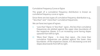 Cumulative Frequency Curve or Ogive
The graph of a cumulative frequency distribution is known as
cumulative frequency curve or ogive.
Since there are two types of cumulative frequency distribution e.g.,
“ less than” and “ more than” cumulative frequencies.
We can have two types of ogives.
i) ‘Less than’ Ogive: In ‘less than’ ogive , the less than cumulative
frequencies are plotted against the upper class boundaries of
the respective classes. It is an increasing curve having slopes
upwards from left to right.
ii) ‘More than’ Ogive : In more than ogive , the more than
cumulative frequencies are plotted against the lower class
boundaries of the respective classes. It is decreasing curve and
slopes downwards from left to right.
 