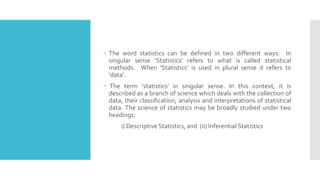  The word statistics can be defined in two different ways. In
singular sense ‘Statistics’ refers to what is called statistical
methods. When ‘Statistics’ is used in plural sense it refers to
‘data’.
 The term ‘statistics’ in singular sense. In this context, it is
described as a branch of science which deals with the collection of
data, their classification, analysis and interpretations of statistical
data. The science of statistics may be broadly studied under two
headings:
i) Descriptive Statistics, and (ii) Inferential Statistics
 