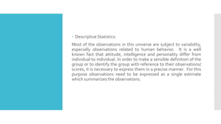  Descriptive Statistics:
Most of the observations in this universe are subject to variability,
especially observations related to human behavior. It is a well
known fact that attitude, intelligence and personality differ from
individual to individual. In order to make a sensible definition of the
group or to identify the group with reference to their observations/
scores, it is necessary to express them in a precise manner. For this
purpose observations need to be expressed as a single estimate
which summarizes the observations.
 