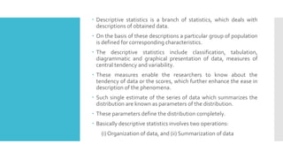  Descriptive statistics is a branch of statistics, which deals with
descriptions of obtained data.
 On the basis of these descriptions a particular group of population
is defined for corresponding characteristics.
 The descriptive statistics include classification, tabulation,
diagrammatic and graphical presentation of data, measures of
central tendency and variability.
 These measures enable the researchers to know about the
tendency of data or the scores, which further enhance the ease in
description of the phenomena.
 Such single estimate of the series of data which summarizes the
distribution are known as parameters of the distribution.
 These parameters define the distribution completely.
 Basically descriptive statistics involves two operations:
(i) Organization of data, and (ii) Summarization of data
 