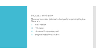 ORGANISATIONOF DATA
There are four major statistical techniques for organizing the data.
These are:
i) Classification
ii) Tabulation
iii) Graphical Presentation, and
iv) Diagrammatical Presentation
 
