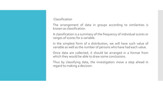 Classification
The arrangement of data in groups according to similarities is
known as classification.
A classification is a summary of the frequency of individual scores or
ranges of scores for a variable.
In the simplest form of a distribution, we will have such value of
variable as well as the number of persons who have had each value.
Once data are collected, it should be arranged in a format from
which they would be able to draw some conclusions.
Thus by classifying data, the investigators move a step ahead in
regard to making a decision.
 