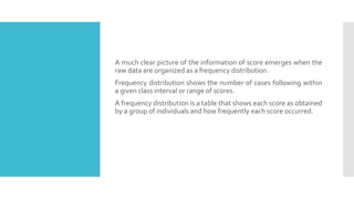 A much clear picture of the information of score emerges when the
raw data are organized as a frequency distribution.
Frequency distribution shows the number of cases following within
a given class interval or range of scores.
A frequency distribution is a table that shows each score as obtained
by a group of individuals and how frequently each score occurred.
 