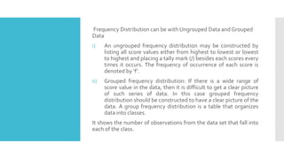 Frequency Distribution can be with Ungrouped Data and Grouped
Data
i) An ungrouped frequency distribution may be constructed by
listing all score values either from highest to lowest or lowest
to highest and placing a tally mark (/) besides each scores every
times it occurs. The frequency of occurrence of each score is
denoted by ‘f’.
ii) Grouped frequency distribution: If there is a wide range of
score value in the data, then it is difficult to get a clear picture
of such series of data. In this case grouped frequency
distribution should be constructed to have a clear picture of the
data. A group frequency distribution is a table that organizes
data into classes.
It shows the number of observations from the data set that fall into
each of the class.
 