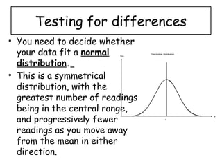 Testing for differences
• You need to decide whether
your data fit a normal
distribution.
• This is a symmetrical
distribution, with the
greatest number of readings
being in the central range,
and progressively fewer
readings as you move away
from the mean in either
direction.
 