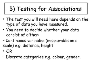B) Testing for Associations:
• The test you will need here depends on the
type of data you have measured.
• You need to decide whether your data
consist of either:
– Continuous variables (measurable on a
scale) e.g. distance, height
• OR
– Discrete categories e.g. colour, gender.
 