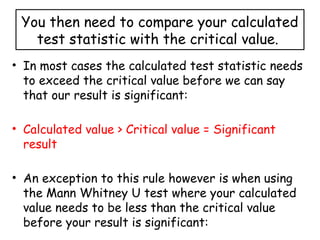 You then need to compare your calculated
test statistic with the critical value.
• In most cases the calculated test statistic needs
to exceed the critical value before we can say
that our result is significant:
• Calculated value > Critical value = Significant
result
• An exception to this rule however is when using
the Mann Whitney U test where your calculated
value needs to be less than the critical value
before your result is significant:
 