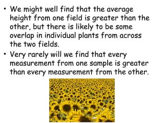 • We might well find that the average
height from one field is greater than the
other, but there is likely to be some
overlap in individual plants from across
the two fields.
• Very rarely will we find that every
measurement from one sample is greater
than every measurement from the other.
 