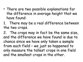 • There are two possible explanations for
the difference in average height that we
have found:
1. There may be a real difference between
the two crops.
2. The crops may in fact be the same size,
and the difference we have found is due to
chance since we have only taken a sample
from each field – we just so happened to
only measure the tallest crops in one field
and the smallest crops in the other.
 