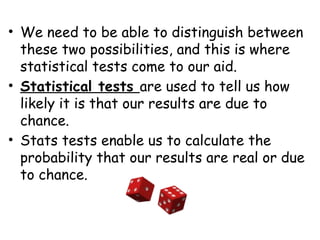 • We need to be able to distinguish between
these two possibilities, and this is where
statistical tests come to our aid.
• Statistical tests are used to tell us how
likely it is that our results are due to
chance.
• Stats tests enable us to calculate the
probability that our results are real or due
to chance.
 