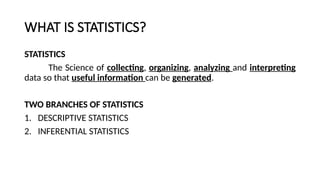 WHAT IS STATISTICS?
STATISTICS
The Science of collecting, organizing, analyzing and interpreting
data so that useful information can be generated.
TWO BRANCHES OF STATISTICS
1. DESCRIPTIVE STATISTICS
2. INFERENTIAL STATISTICS
 