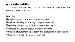 Quantitative Variables
These are variables that can be counted, measured and
expressed using numbers.
Examples
Height (can be in cm, meters and inches, feet)
Number of siblings (how many siblings do you have)
Speed of a car (usually in km/hr, it can be miles/hour)
Temperature ( degree celcius, degree Fahrenheit)
Number of students in a classroom (like 40 students in a classroom)
Number of Shirt in the drawer (12 shirts)
 