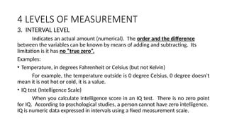 4 LEVELS OF MEASUREMENT
3. INTERVAL LEVEL
Indicates an actual amount (numerical). The order and the difference
between the variables can be known by means of adding and subtracting. Its
limitation is it has no “true zero”.
Examples:
• Temperature, in degrees Fahrenheit or Celsius (but not Kelvin)
For example, the temperature outside is 0 degree Celsius, 0 degree doesn’t
mean it is not hot or cold, it is a value.
• IQ test (Intelligence Scale)
When you calculate intelligence score in an IQ test. There is no zero point
for IQ. According to psychological studies, a person cannot have zero intelligence.
IQ is numeric data expressed in intervals using a fixed measurement scale.
 