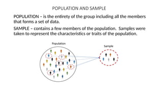 POPULATION AND SAMPLE
POPULATION – is the entirety of the group including all the members
that forms a set of data.
SAMPLE – contains a few members of the population. Samples were
taken to represent the characteristics or traits of the population.
 