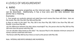 4 LEVELS OF MEASUREMENT
4. RATIO
It has the same properties as the interval scale. The order and difference
can be described. Additionally, it has a true zero and the ratio between two
points has a meaning.
Examples:
1. Four people are randomly selected and asked how much money they have with them. Here are
the results: Php 100, Php 200, Php 300 and Php 400.
Is there an order to this data? Yes, Php 100 is less than Php 200, P200 is less than Php 300 and
Php300 is less than Php 400.
Are the differences between the data values meaningful? Yes, the person who has Php 200 has Php
100 more than the person with Php 100.
Can we calculate ratios based on this data? Yes, because Php 0 is the absolute minimum amount of
money a person could have with them.
The Person with Php 400 has four times as much as the person with Php 100.
Note: INTERVAL AND RATIO VARIABLES ARE NUMERICAL
 